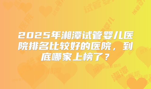 2025年湘潭试管婴儿医院排名比较好的医院,到底哪家上榜了?