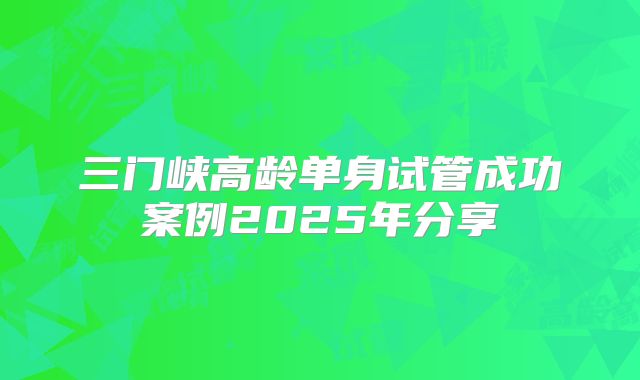 三门峡高龄单身试管成功案例2025年分享