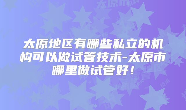 太原地区有哪些私立的机构可以做试管技术-太原市哪里做试管好！
