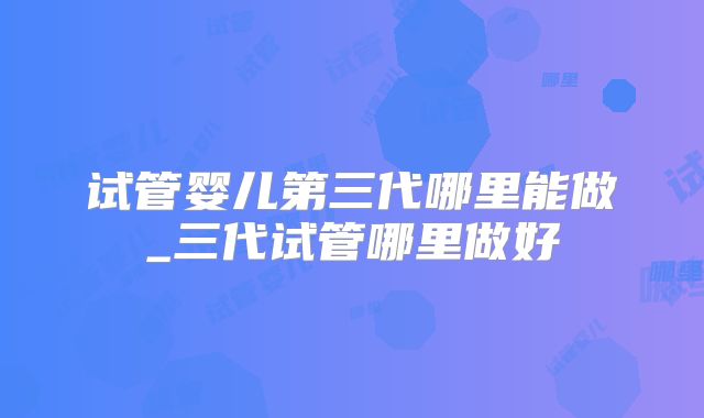 试管婴儿第三代哪里能做_三代试管哪里做好