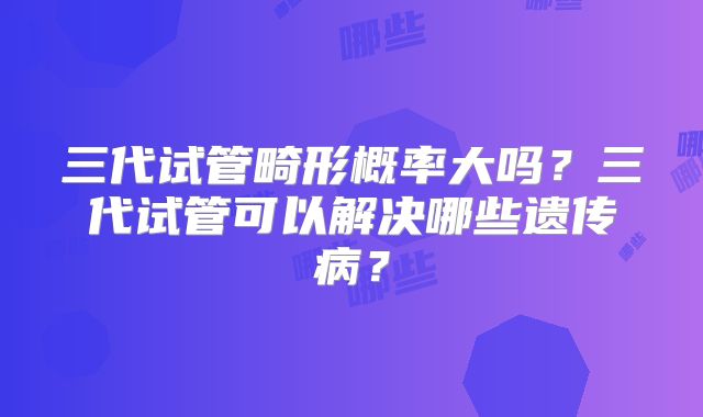 三代试管畸形概率大吗？三代试管可以解决哪些遗传病？