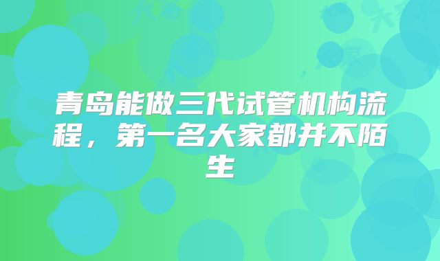 青岛能做三代试管机构流程，第一名大家都并不陌生