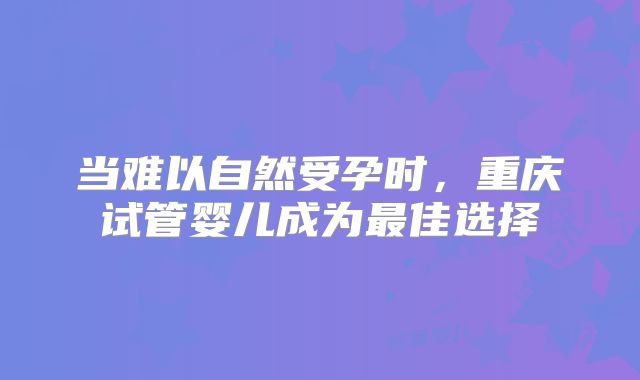 当难以自然受孕时，重庆试管婴儿成为最佳选择