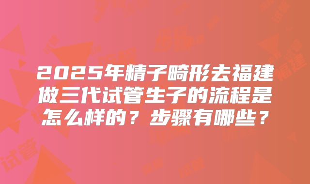2025年精子畸形去福建做三代试管生子的流程是怎么样的？步骤有哪些？