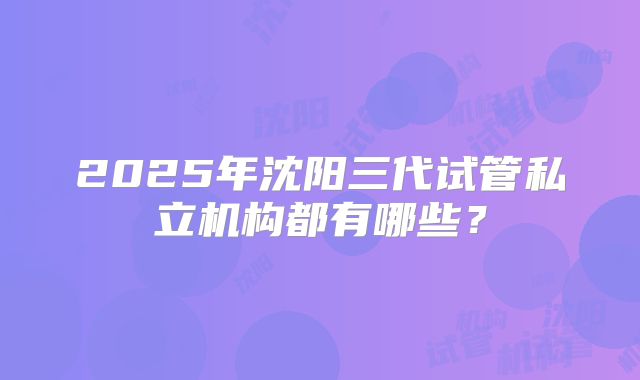 2025年沈阳三代试管私立机构都有哪些？
