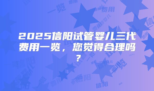 2025信阳试管婴儿三代费用一览,您觉得合理吗?