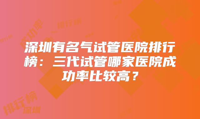 深圳有名气试管医院排行榜：三代试管哪家医院成功率比较高？