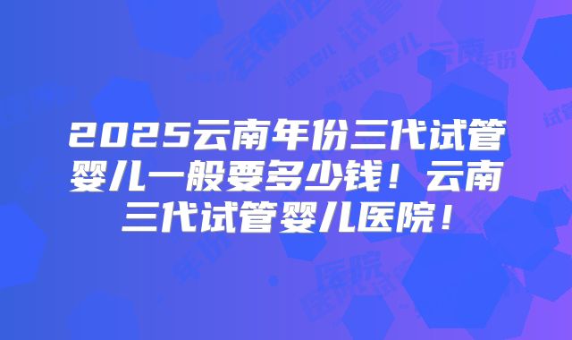 2025云南年份三代试管婴儿一般要多少钱！云南三代试管婴儿医院！