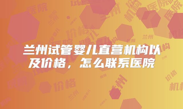 兰州试管婴儿直营机构以及价格,怎么联系医院