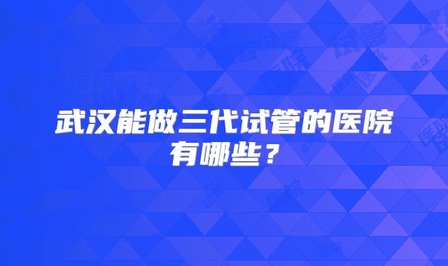 武汉能做三代试管的医院有哪些？
