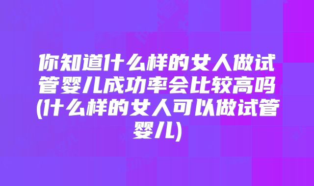 你知道什么样的女人做试管婴儿成功率会比较高吗(什么样的女人可以做试管婴儿)