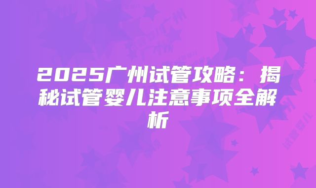 2025广州试管攻略：揭秘试管婴儿注意事项全解析