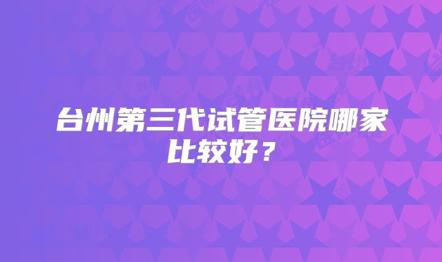 台州第三代试管医院哪家比较好?