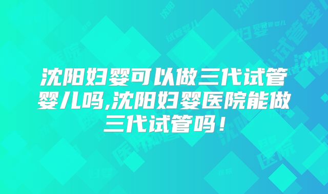 沈阳妇婴可以做三代试管婴儿吗,沈阳妇婴医院能做三代试管吗！