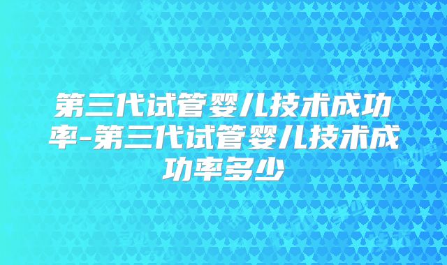 第三代试管婴儿技术成功率-第三代试管婴儿技术成功率多少