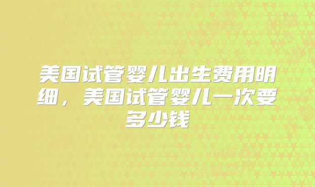 美国试管婴儿出生费用明细，美国试管婴儿一次要多少钱