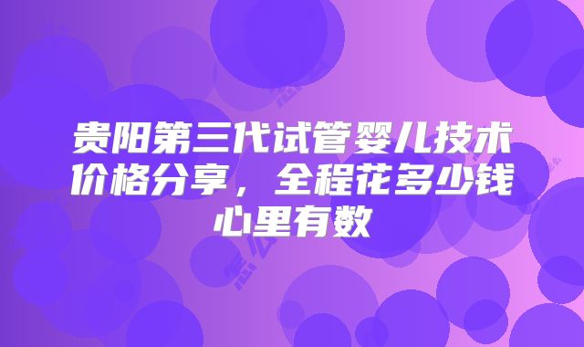 贵阳第三代试管婴儿技术价格分享，全程花多少钱心里有数