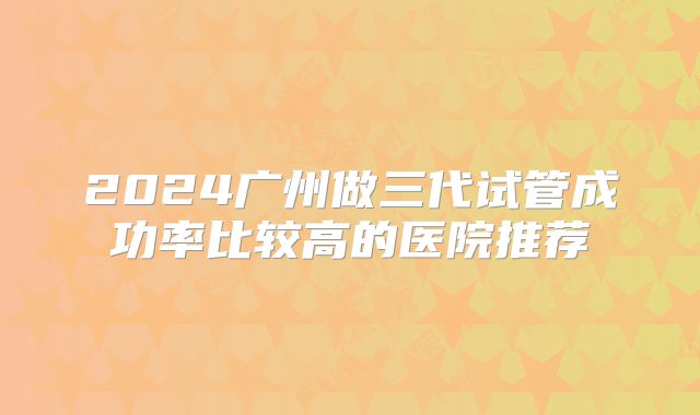 2024广州做三代试管成功率比较高的医院推荐