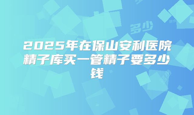 2025年在保山安利医院精子库买一管精子要多少钱