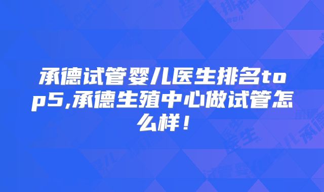 承德试管婴儿医生排名top5,承德生殖中心做试管怎么样!