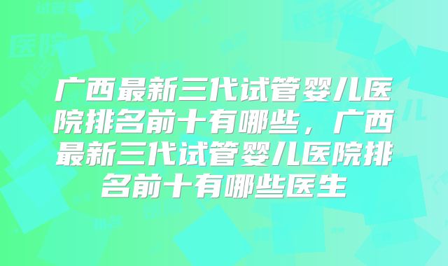 广西最新三代试管婴儿医院排名前十有哪些，广西最新三代试管婴儿医院排名前十有哪些医生