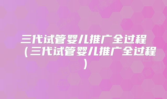 三代试管婴儿推广全过程（三代试管婴儿推广全过程）