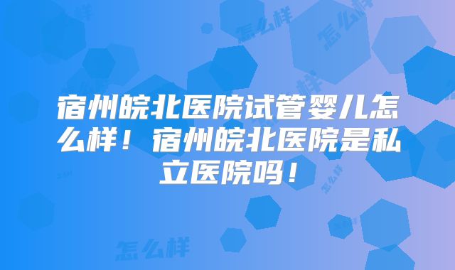 宿州皖北医院试管婴儿怎么样！宿州皖北医院是私立医院吗！