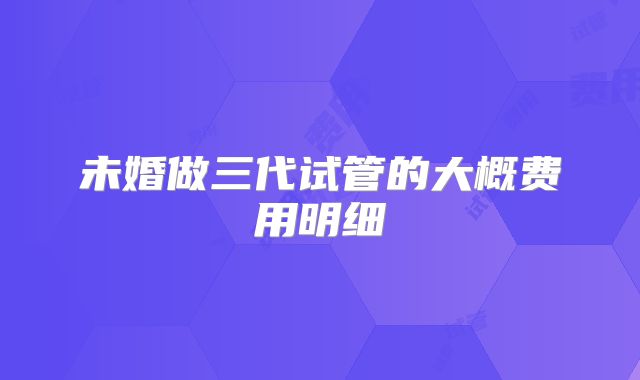 未婚做三代试管的大概费用明细