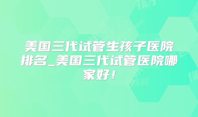 美国三代试管生孩子医院排名_美国三代试管医院哪家好！