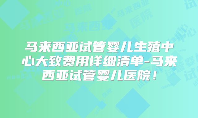 马来西亚试管婴儿生殖中心大致费用详细清单-马来西亚试管婴儿医院!