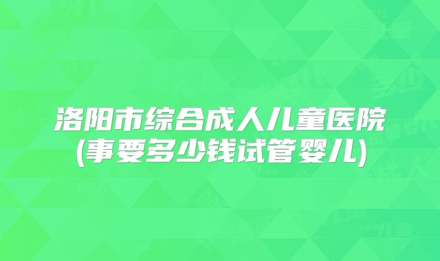洛阳市综合成人儿童医院(事要多少钱试管婴儿)