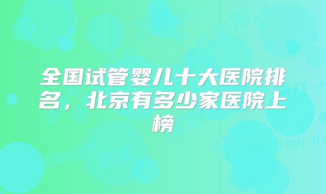 全国试管婴儿十大医院排名，北京有多少家医院上榜