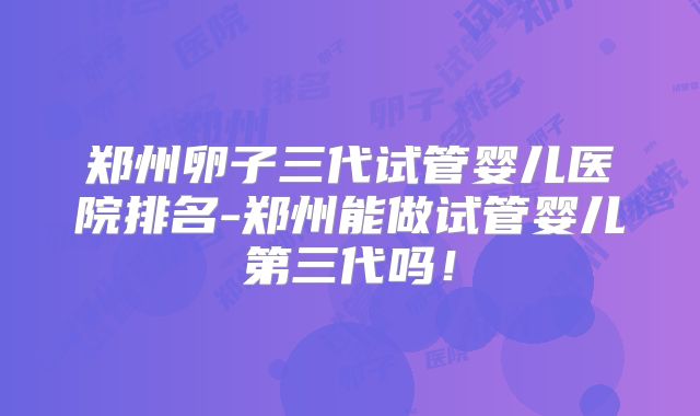郑州卵子三代试管婴儿医院排名-郑州能做试管婴儿第三代吗！