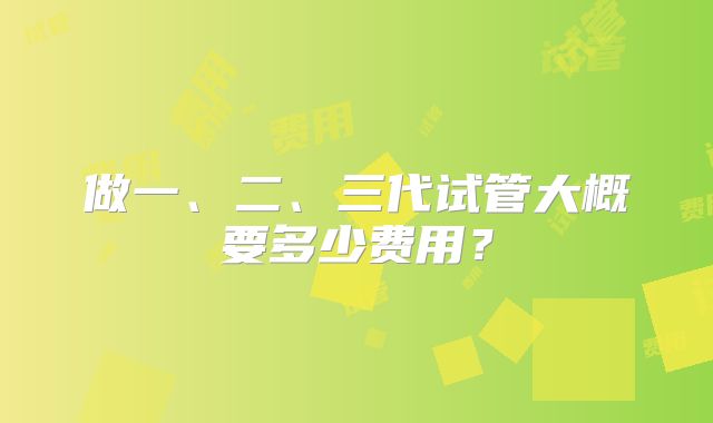 做一、二、三代试管大概要多少费用？