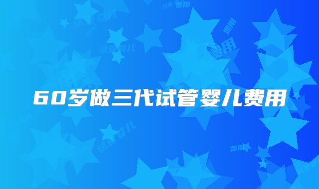 60岁做三代试管婴儿费用