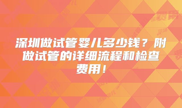 深圳做试管婴儿多少钱？附做试管的详细流程和检查费用！