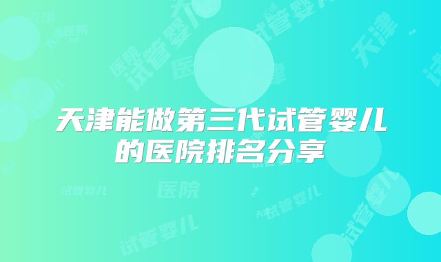 天津能做第三代试管婴儿的医院排名分享