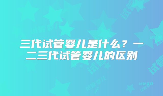 三代试管婴儿是什么?一二三代试管婴儿的区别