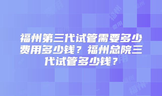 福州第三代试管需要多少费用多少钱？福州总院三代试管多少钱？