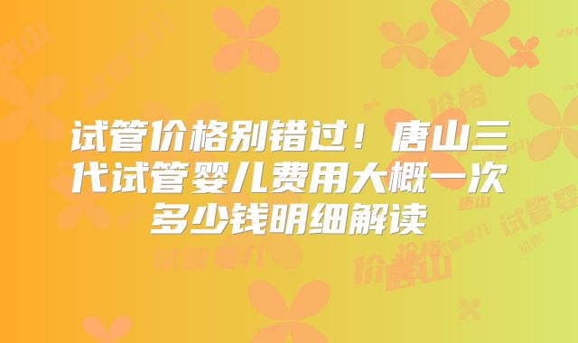 试管价格别错过！唐山三代试管婴儿费用大概一次多少钱明细解读