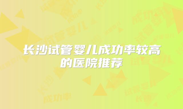 长沙试管婴儿成功率较高的医院推荐