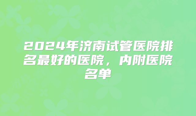 2024年济南试管医院排名最好的医院，内附医院名单