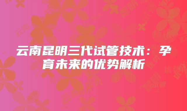 云南昆明三代试管技术:孕育未来的优势解析