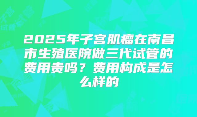 2025年子宫肌瘤在南昌市生殖医院做三代试管的费用贵吗？费用构成是怎么样的