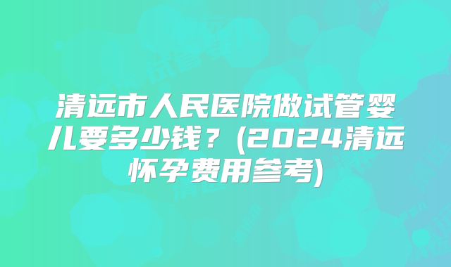 清远市人民医院做试管婴儿要多少钱?(2024清远怀孕费用参考)