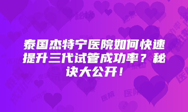 泰国杰特宁医院如何快速提升三代试管成功率？秘诀大公开！