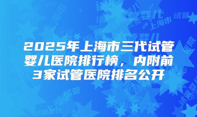 2025年上海市三代试管婴儿医院排行榜,内附前3家试管医院排名公开