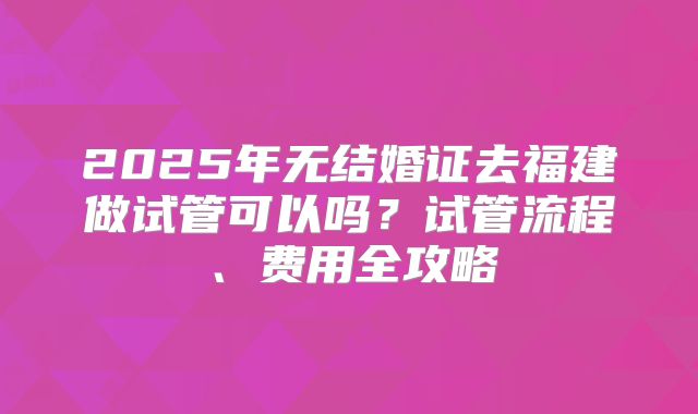 2025年无结婚证去福建做试管可以吗?试管流程、费用全攻略
