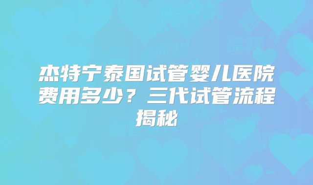 杰特宁泰国试管婴儿医院费用多少？三代试管流程揭秘
