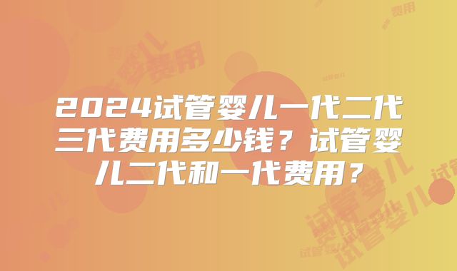 2024试管婴儿一代二代三代费用多少钱?试管婴儿二代和一代费用?